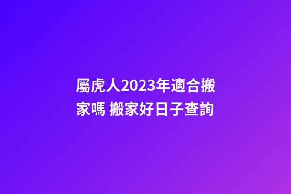 屬虎人2023年適合搬家嗎 搬家好日子查詢